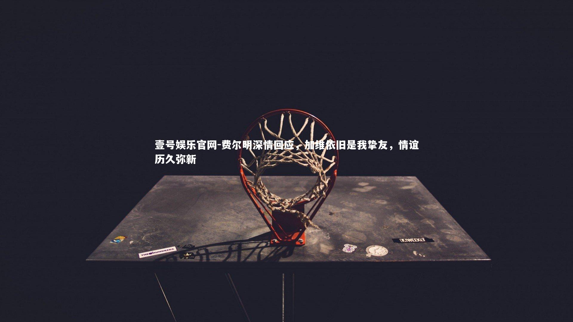 费尔明深情回应，加维依旧是我挚友，情谊历久弥新